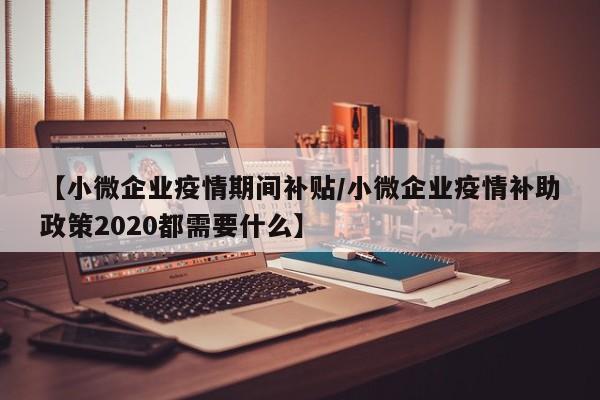 【小微企业疫情期间补贴/小微企业疫情补助政策2020都需要什么】