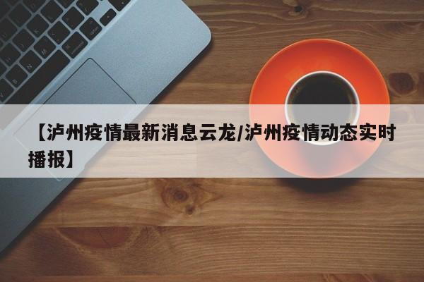 【泸州疫情最新消息云龙/泸州疫情动态实时播报】