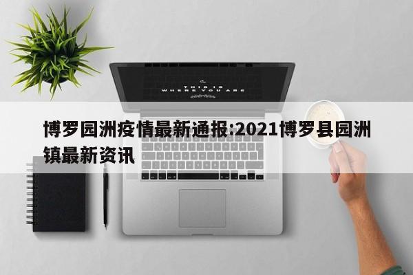博罗园洲疫情最新通报:2021博罗县园洲镇最新资讯