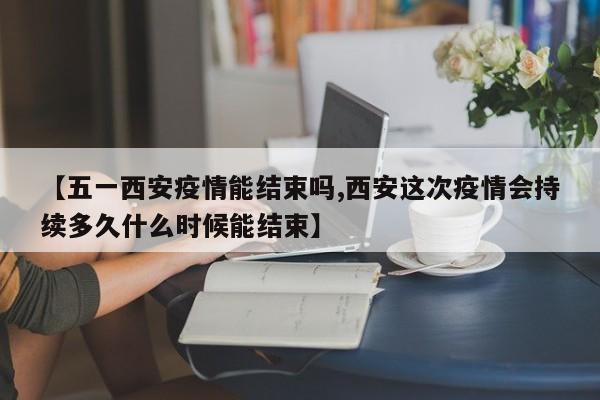 【五一西安疫情能结束吗,西安这次疫情会持续多久什么时候能结束】