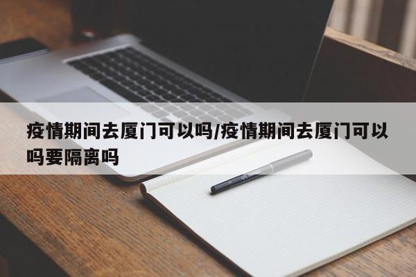 疫情期间去厦门可以吗/疫情期间去厦门可以吗要隔离吗