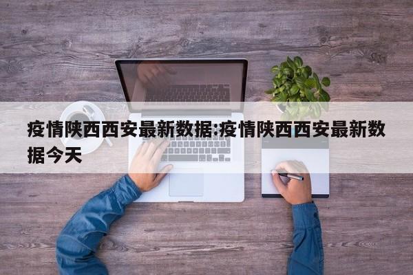 疫情陕西西安最新数据:疫情陕西西安最新数据今天