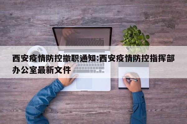西安疫情防控撤职通知:西安疫情防控指挥部办公室最新文件