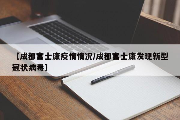 【成都富士康疫情情况/成都富士康发现新型冠状病毒】
