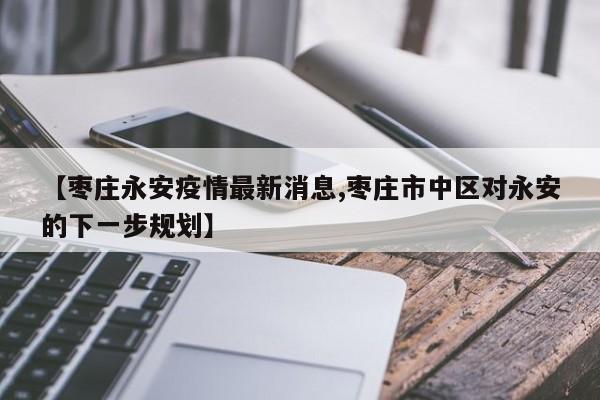 【枣庄永安疫情最新消息,枣庄市中区对永安的下一步规划】