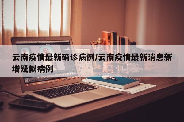 云南疫情最新确诊病例/云南疫情最新消息新增疑似病例