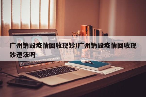 广州销毁疫情回收现钞/广州销毁疫情回收现钞违法吗