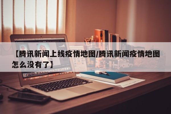 【腾讯新闻上线疫情地图/腾讯新闻疫情地图怎么没有了】