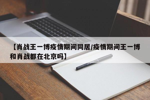 【肖战王一博疫情期间同居/疫情期间王一博和肖战都在北京吗】