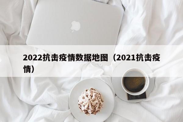 2022抗击疫情数据地图(2021抗击疫情)