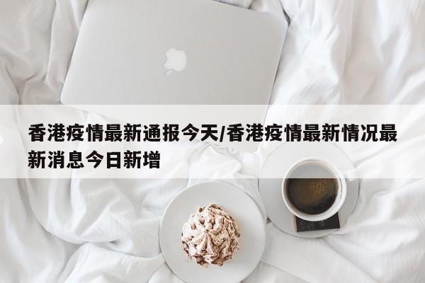 香港疫情最新通报今天/香港疫情最新情况最新消息今日新增