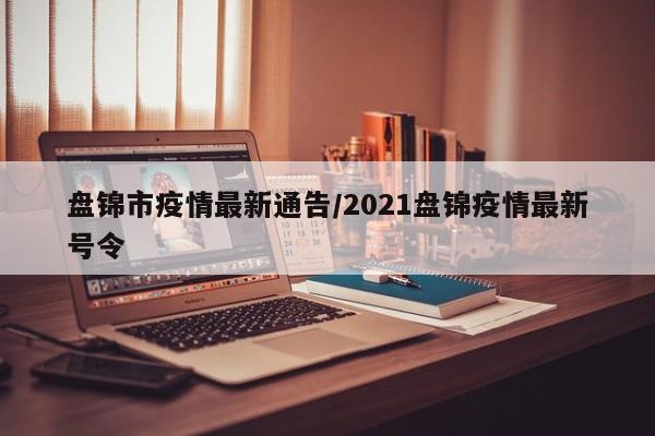盘锦市疫情最新通告/2021盘锦疫情最新号令