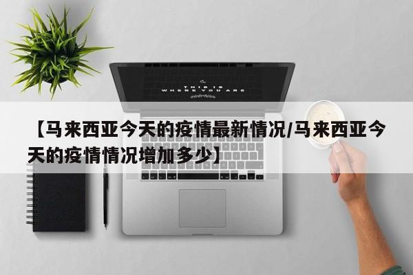 【马来西亚今天的疫情最新情况/马来西亚今天的疫情情况增加多少】