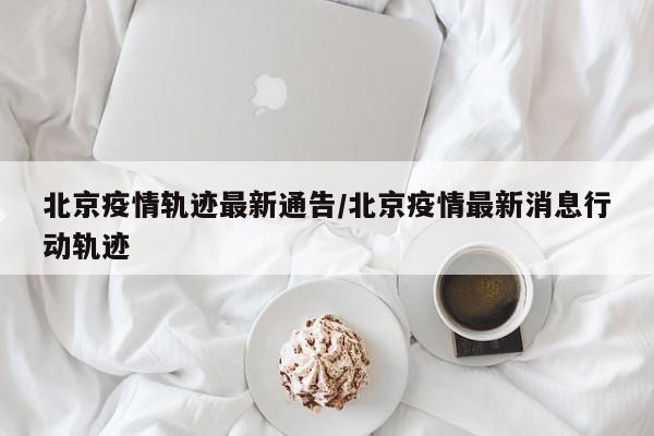 北京疫情轨迹最新通告/北京疫情最新消息行动轨迹