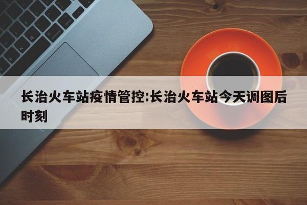 长治火车站疫情管控:长治火车站今天调图后时刻