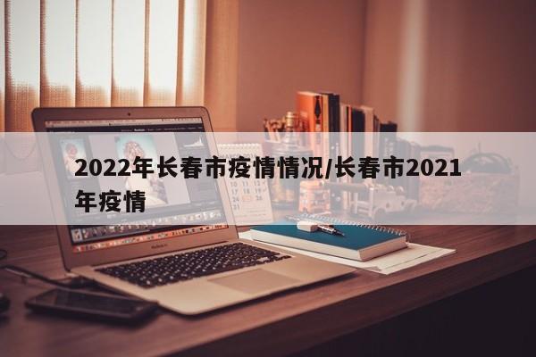 2022年长春市疫情情况/长春市2021年疫情