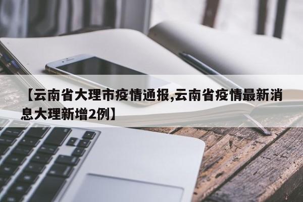 【云南省大理市疫情通报,云南省疫情最新消息大理新增2例】