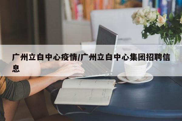 广州立白中心疫情/广州立白中心集团招聘信息