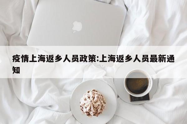 疫情上海返乡人员政策:上海返乡人员最新通知