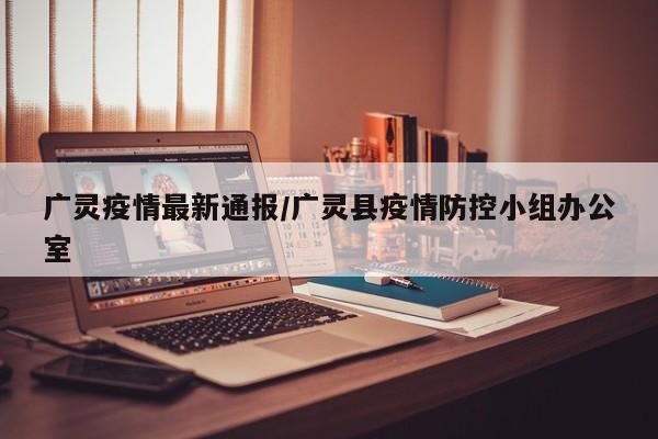 广灵疫情最新通报/广灵县疫情防控小组办公室
