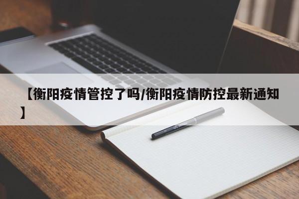 【衡阳疫情管控了吗/衡阳疫情防控最新通知】