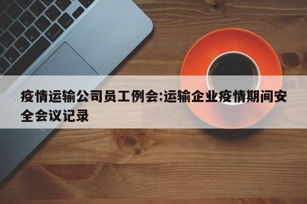 疫情运输公司员工例会:运输企业疫情期间安全会议记录