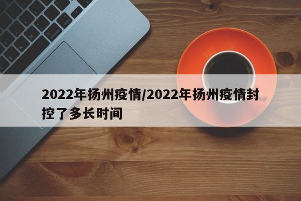 2022年扬州疫情/2022年扬州疫情封控了多长时间