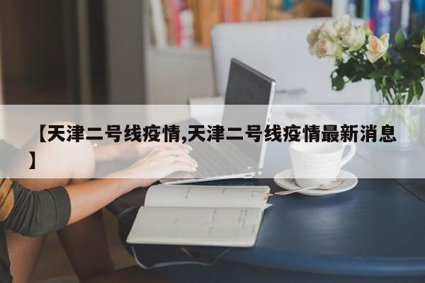 【天津二号线疫情,天津二号线疫情最新消息】