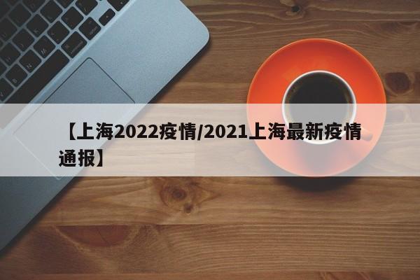 【上海2022疫情/2021上海最新疫情通报】