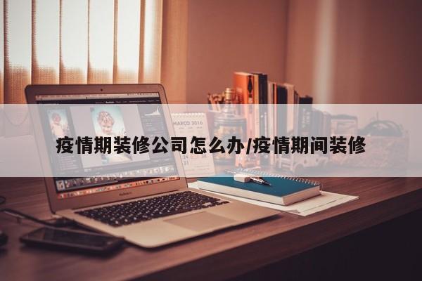疫情期装修公司怎么办/疫情期间装修