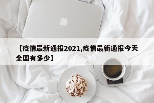 【疫情最新通报2021,疫情最新通报今天全国有多少】