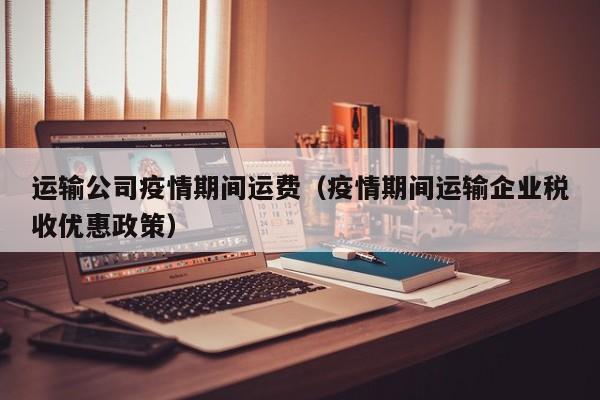 运输公司疫情期间运费(疫情期间运输企业税收优惠政策)