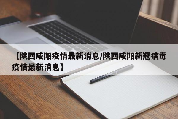 【陕西咸阳疫情最新消息/陕西咸阳新冠病毒疫情最新消息】
