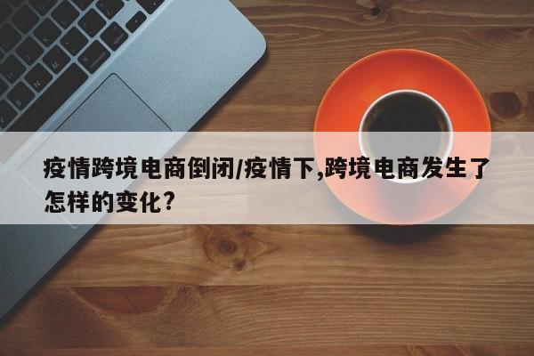 疫情跨境电商倒闭/疫情下,跨境电商发生了怎样的变化?
