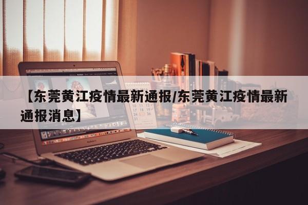 【东莞黄江疫情最新通报/东莞黄江疫情最新通报消息】