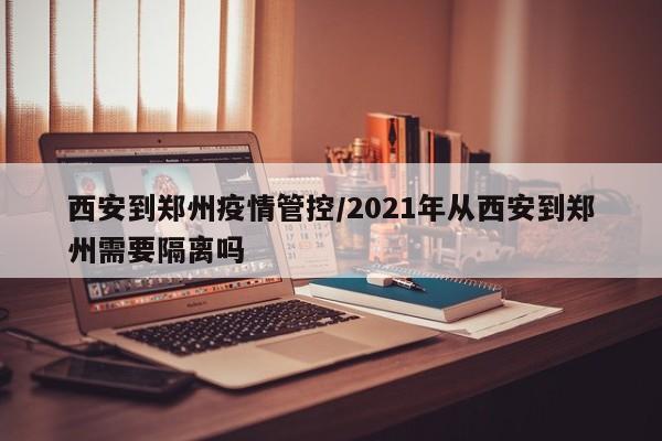 西安到郑州疫情管控/2021年从西安到郑州需要隔离吗