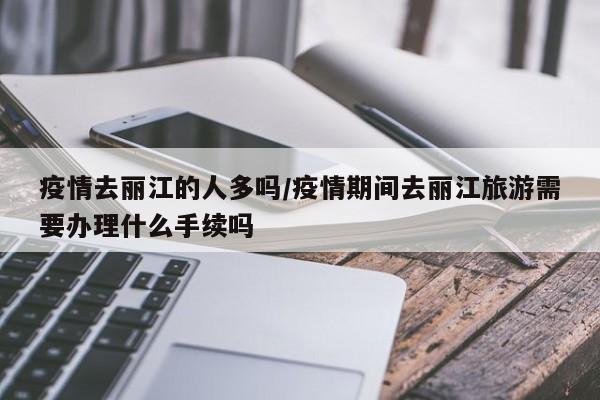 疫情去丽江的人多吗/疫情期间去丽江旅游需要办理什么手续吗