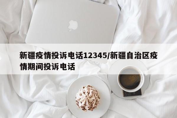 新疆疫情投诉电话12345/新疆自治区疫情期间投诉电话
