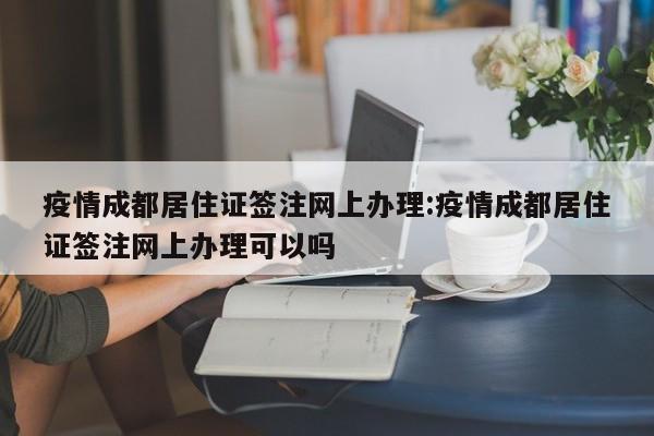 疫情成都居住证签注网上办理:疫情成都居住证签注网上办理可以吗
