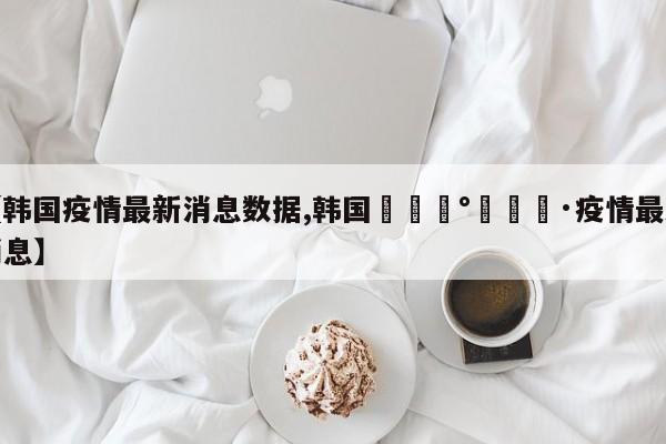 【韩国疫情最新消息数据,韩国🇰🇷疫情最新消息】