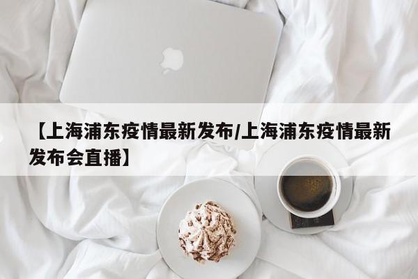 【上海浦东疫情最新发布/上海浦东疫情最新发布会直播】