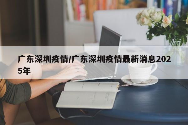 广东深圳疫情/广东深圳疫情最新消息2025年