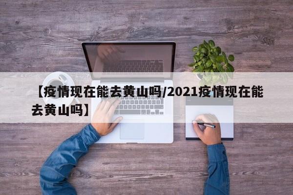 【疫情现在能去黄山吗/2021疫情现在能去黄山吗】