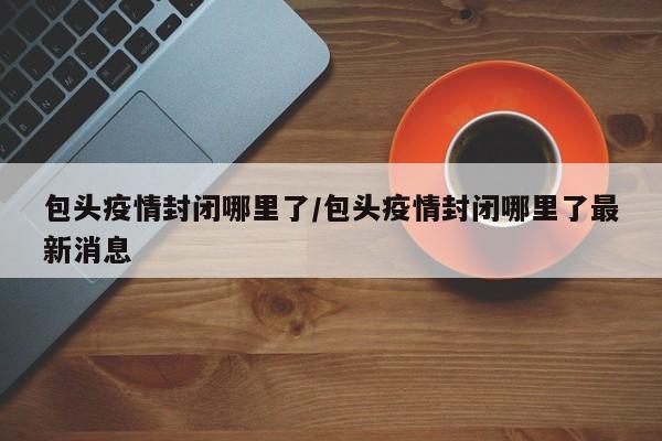 包头疫情封闭哪里了/包头疫情封闭哪里了最新消息