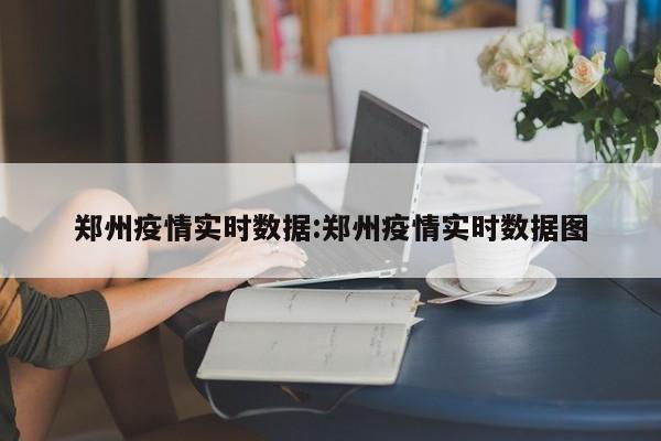 郑州疫情实时数据:郑州疫情实时数据图