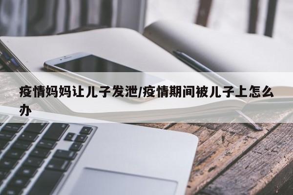 疫情妈妈让儿子发泄/疫情期间被儿子上怎么办