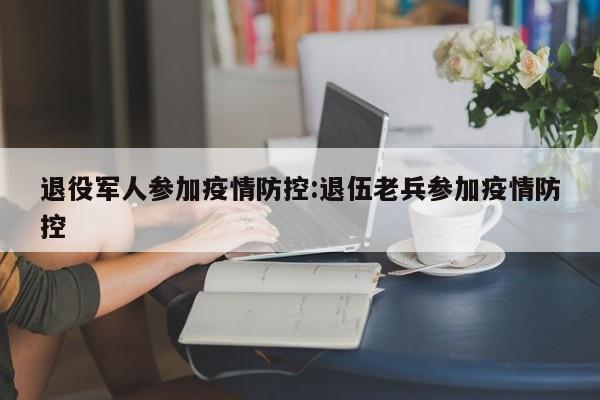 退役军人参加疫情防控:退伍老兵参加疫情防控