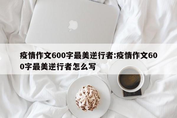 疫情作文600字最美逆行者:疫情作文600字最美逆行者怎么写