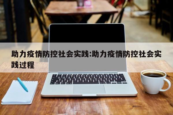 助力疫情防控社会实践:助力疫情防控社会实践过程