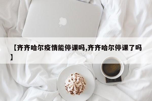 【齐齐哈尔疫情能停课吗,齐齐哈尔停课了吗】